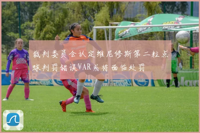 裁判委员会认定维尼修斯第二粒点球判罚错误VAR或将面临处罚