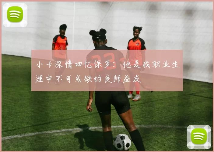 小卡深情回忆保罗：他是我职业生涯中不可或缺的良师益友