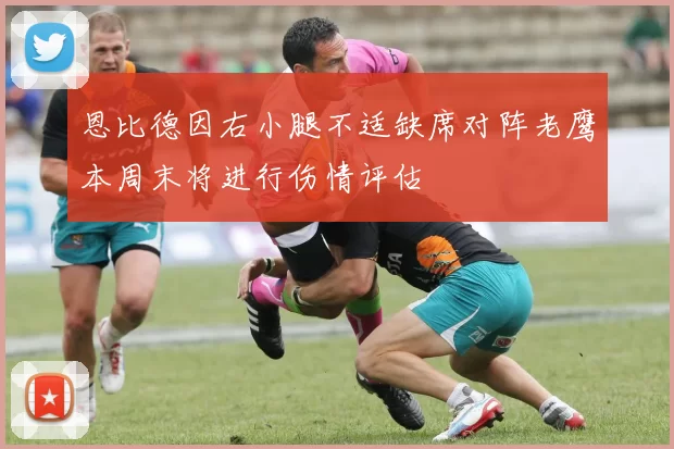 恩比德因右小腿不适缺席对阵老鹰本周末将进行伤情评估