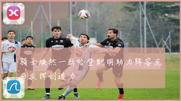 骑士焕然一新哈登聪明助力阵容充分发挥创造力