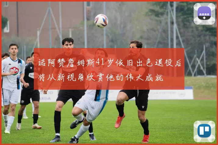 诺阿赞詹姆斯41岁依旧出色退役后将从新视角欣赏他的伟大成就