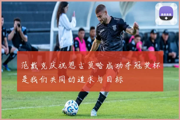 范戴克庆祝恩古莫哈成功夺冠奖杯是我们共同的追求与目标