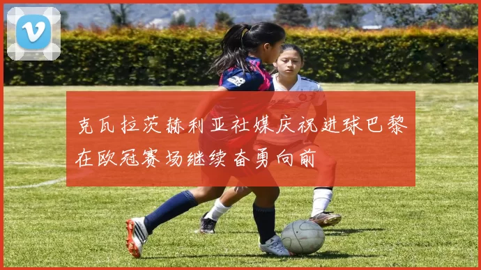 克瓦拉茨赫利亚社媒庆祝进球巴黎在欧冠赛场继续奋勇向前